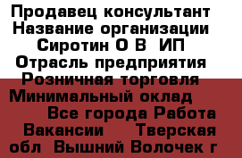 Продавец-консультант › Название организации ­ Сиротин О.В, ИП › Отрасль предприятия ­ Розничная торговля › Минимальный оклад ­ 35 000 - Все города Работа » Вакансии   . Тверская обл.,Вышний Волочек г.